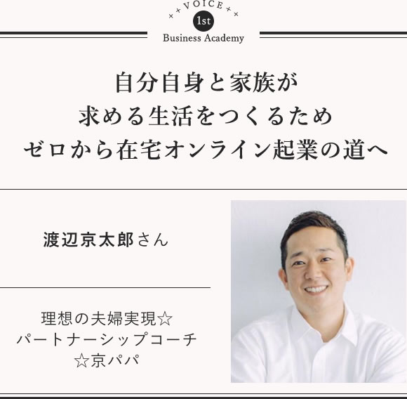 渡辺 京太郎 自分自身と家族が求める生活をつくるためゼロから在宅オンライン起業の道へ