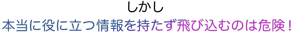 しかし本当に役に立つ情報を持たずに飛び込むのは危険！