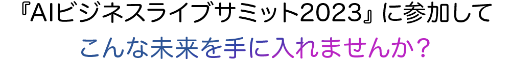 AIビジネスライブサミット2023に参加してこんな未来を手に入れませんか？